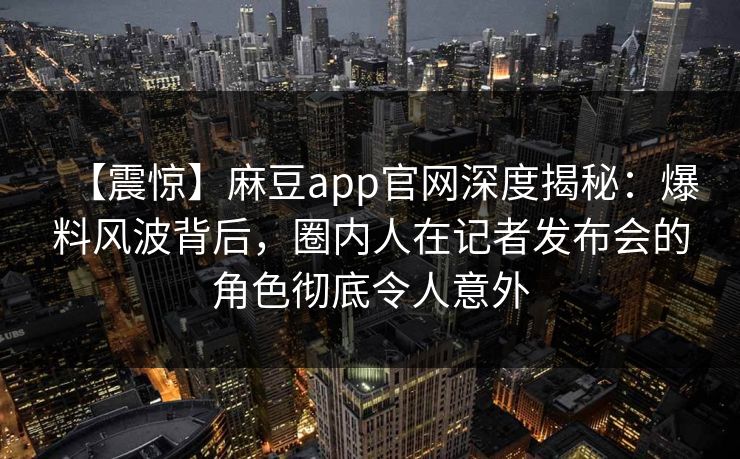 【震惊】麻豆app官网深度揭秘：爆料风波背后，圈内人在记者发布会的角色彻底令人意外