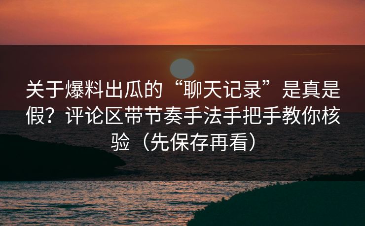 关于爆料出瓜的“聊天记录”是真是假？评论区带节奏手法手把手教你核验（先保存再看）