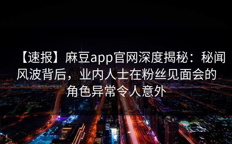 【速报】麻豆app官网深度揭秘：秘闻风波背后，业内人士在粉丝见面会的角色异常令人意外