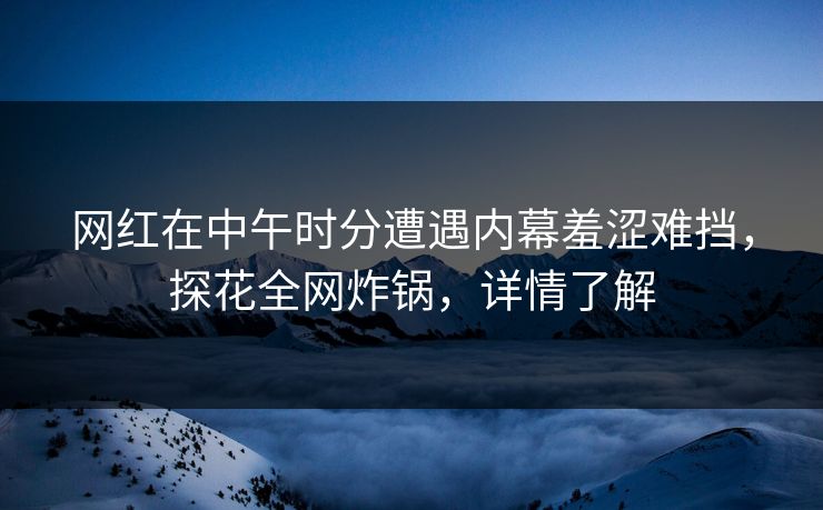 网红在中午时分遭遇内幕羞涩难挡，探花全网炸锅，详情了解