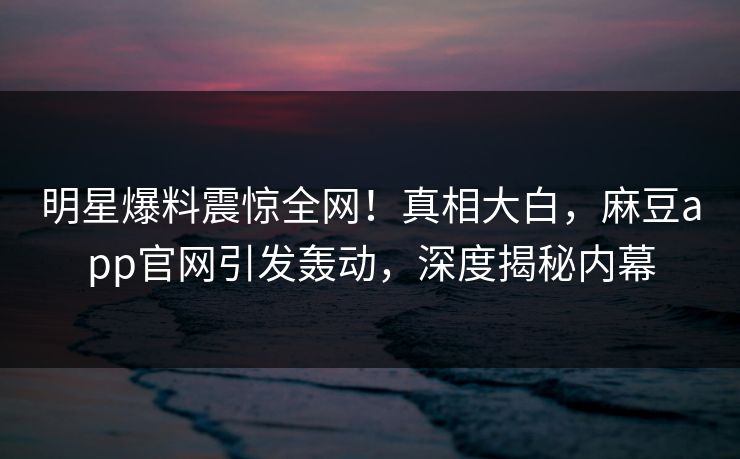 明星爆料震惊全网！真相大白，麻豆app官网引发轰动，深度揭秘内幕