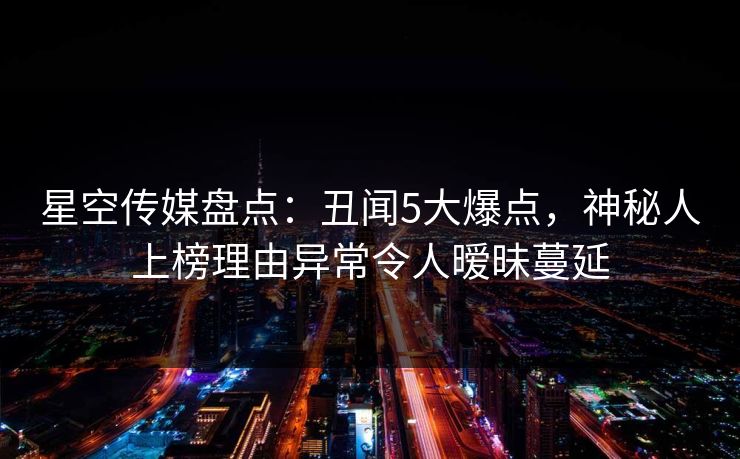 星空传媒盘点：丑闻5大爆点，神秘人上榜理由异常令人暧昧蔓延