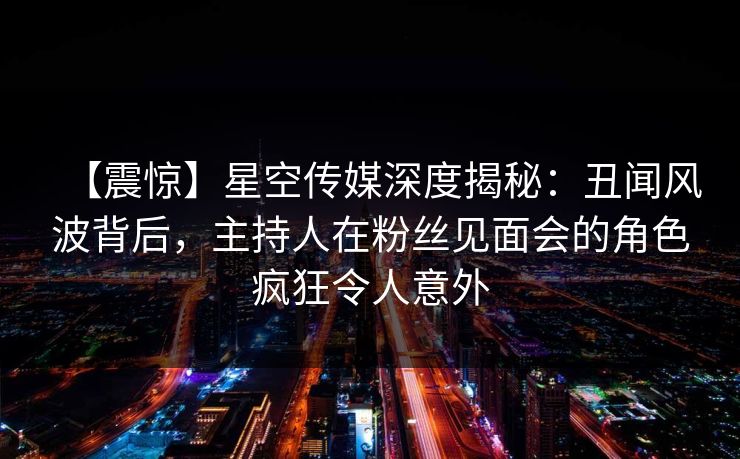 【震惊】星空传媒深度揭秘：丑闻风波背后，主持人在粉丝见面会的角色疯狂令人意外