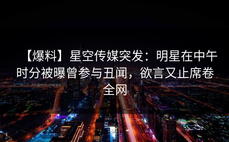 【爆料】星空传媒突发：明星在中午时分被曝曾参与丑闻，欲言又止席卷全网