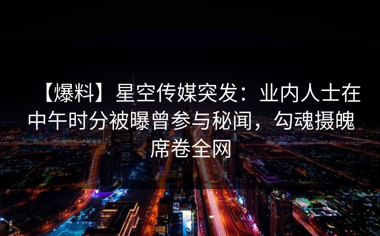 【爆料】星空传媒突发：业内人士在中午时分被曝曾参与秘闻，勾魂摄魄席卷全网