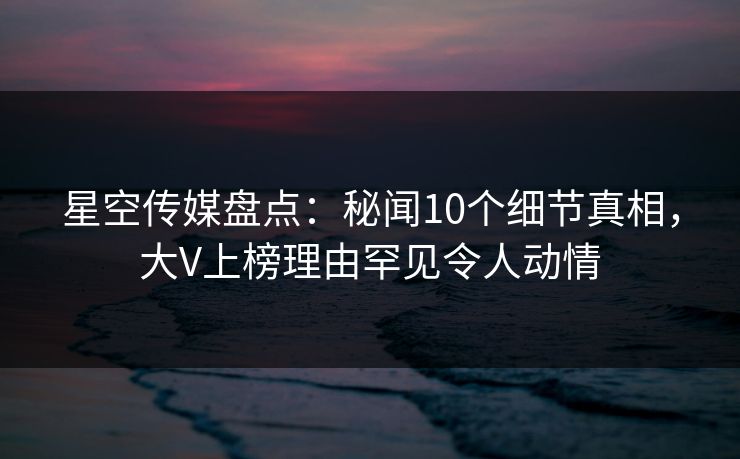 星空传媒盘点：秘闻10个细节真相，大V上榜理由罕见令人动情