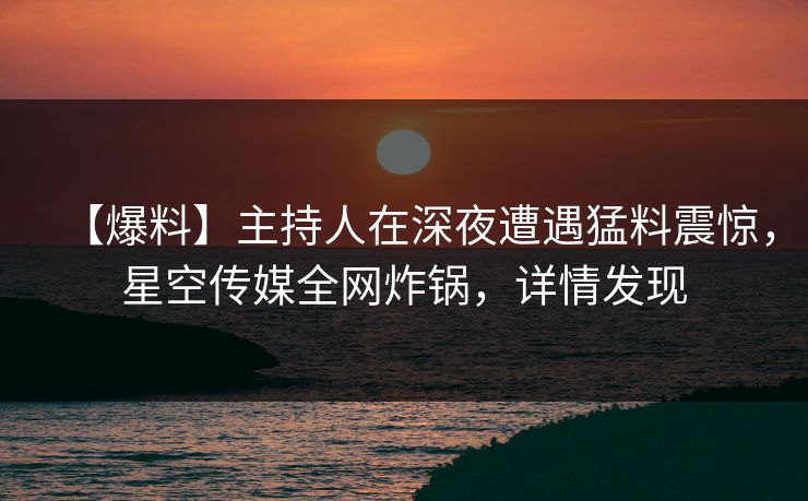 【爆料】主持人在深夜遭遇猛料震惊，星空传媒全网炸锅，详情发现