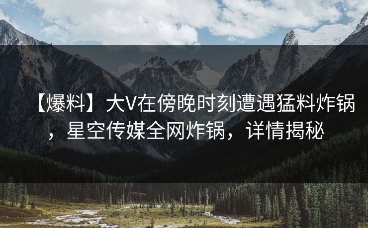 【爆料】大V在傍晚时刻遭遇猛料炸锅，星空传媒全网炸锅，详情揭秘
