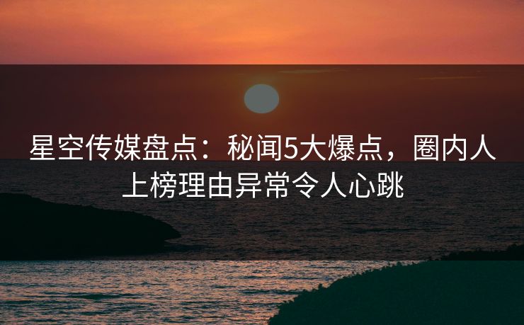 星空传媒盘点：秘闻5大爆点，圈内人上榜理由异常令人心跳