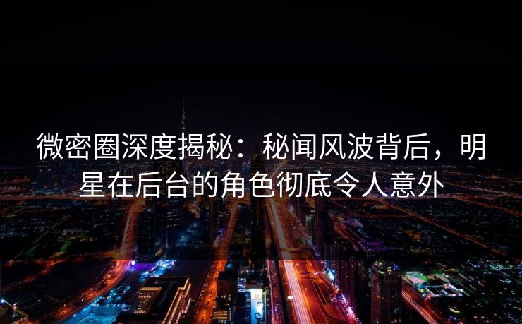 微密圈深度揭秘：秘闻风波背后，明星在后台的角色彻底令人意外