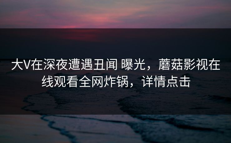 大V在深夜遭遇丑闻 曝光,蘑菇影视在线观看全网炸锅,详情点击 大V在深夜遭遇丑闻 曝光,蘑菇影视在线观看全网炸锅,详情点击