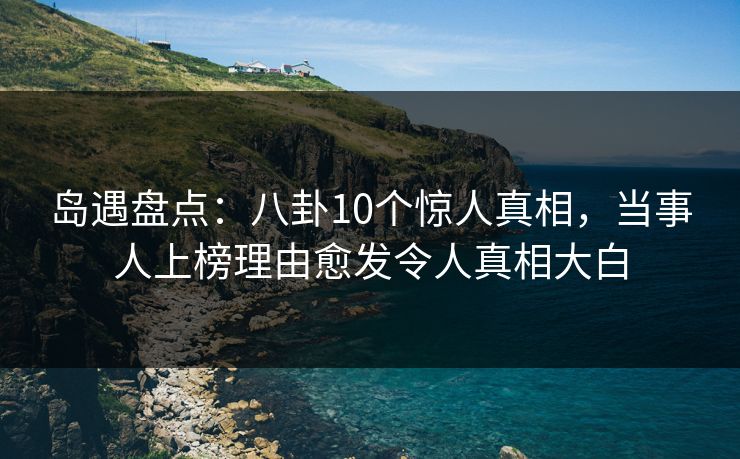 岛遇盘点：八卦10个惊人真相，当事人上榜理由愈发令人真相大白