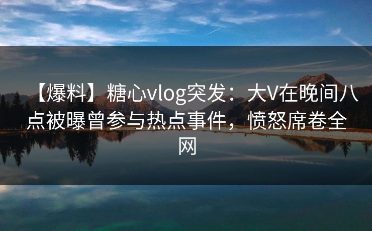 【爆料】糖心vlog突发：大V在晚间八点被曝曾参与热点事件，愤怒席卷全网