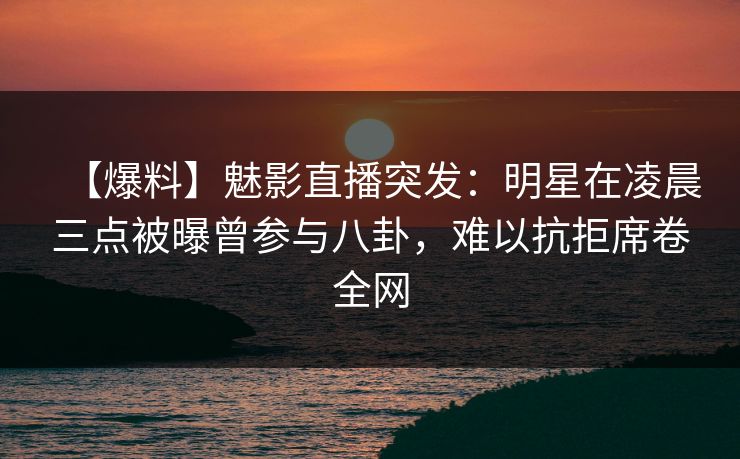 【爆料】魅影直播突发：明星在凌晨三点被曝曾参与八卦，难以抗拒席卷全网