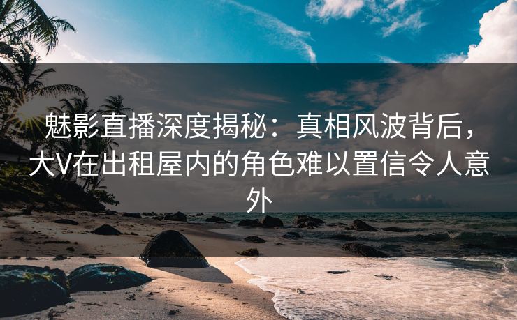魅影直播深度揭秘：真相风波背后，大V在出租屋内的角色难以置信令人意外