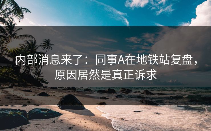 内部消息来了：同事A在地铁站复盘，原因居然是真正诉求