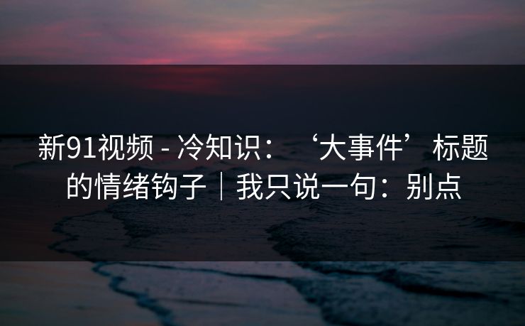 新91视频 - 冷知识:‘大事件’标题的情绪钩子|我只说一句:别点 新91视频 - 冷知识:‘大事件’标题的情绪钩子|我只说一句:别点