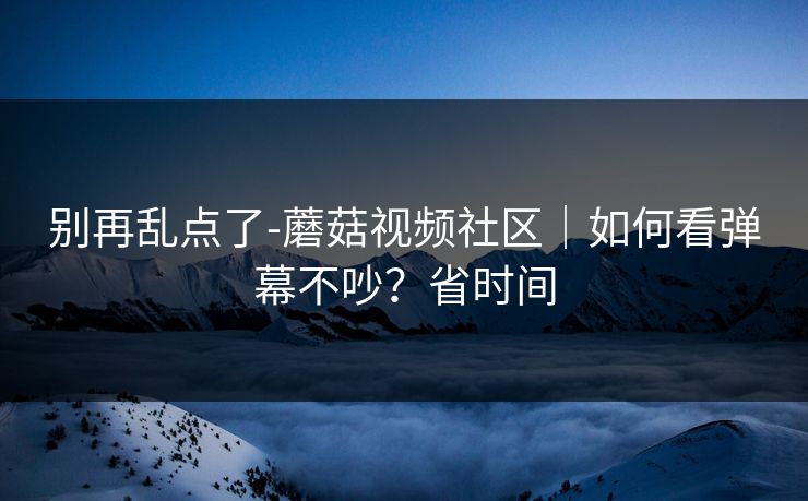 别再乱点了-蘑菇视频社区｜如何看弹幕不吵？省时间