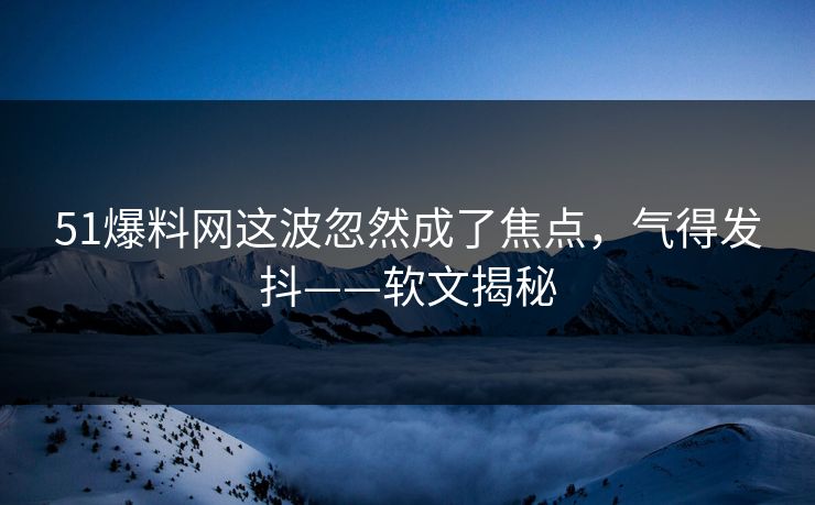 51爆料网这波忽然成了焦点，气得发抖——软文揭秘